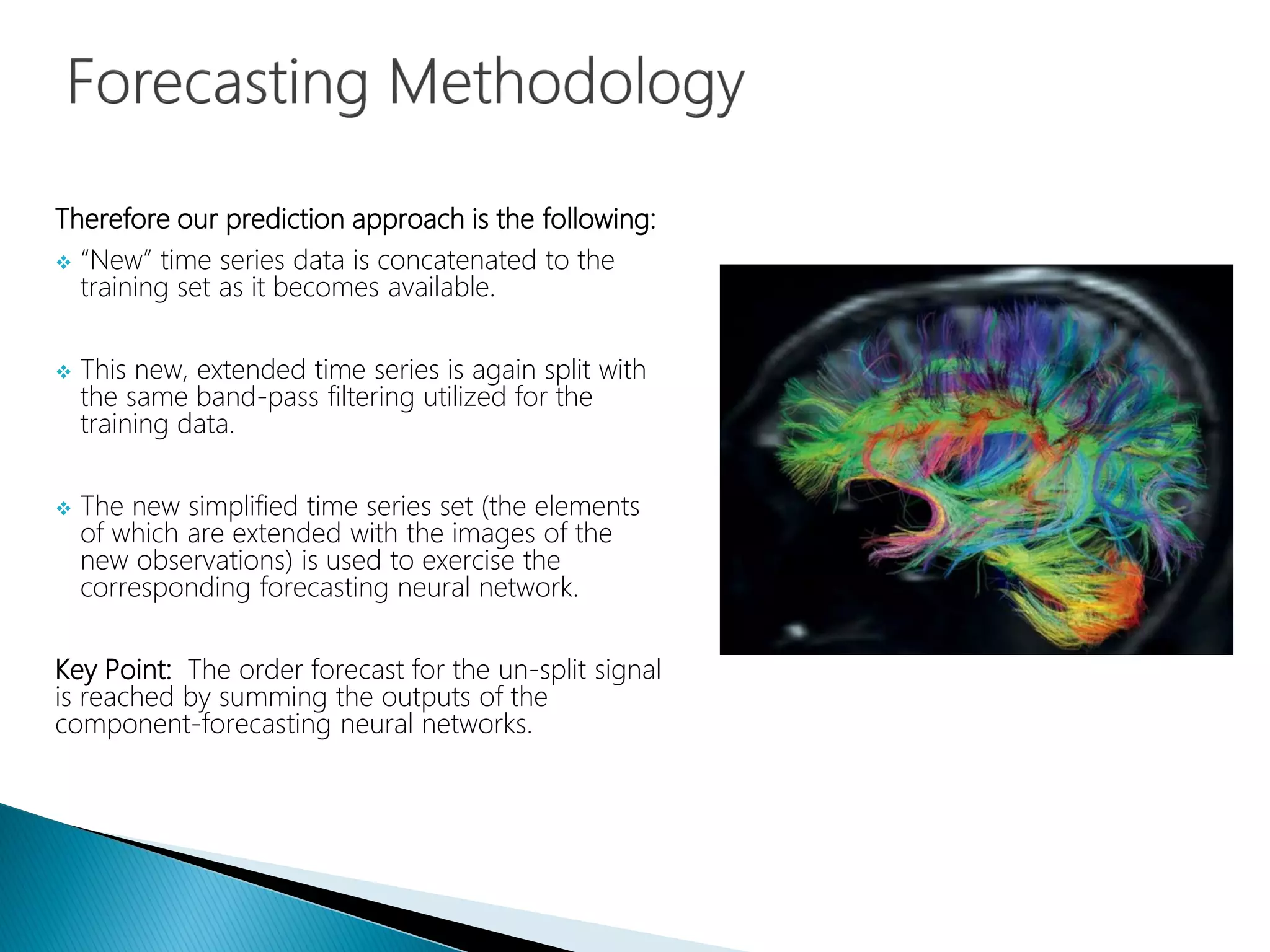 Therefore our prediction approach is the following:
 “New” time series data is concatenated to the
training set as it becomes available.
 This new, extended time series is again split with
the same band-pass filtering utilized for the
training data.
 The new simplified time series set (the elements
of which are extended with the images of the
new observations) is used to exercise the
corresponding forecasting neural network.
Key Point: The order forecast for the un-split signal
is reached by summing the outputs of the
component-forecasting neural networks.
 