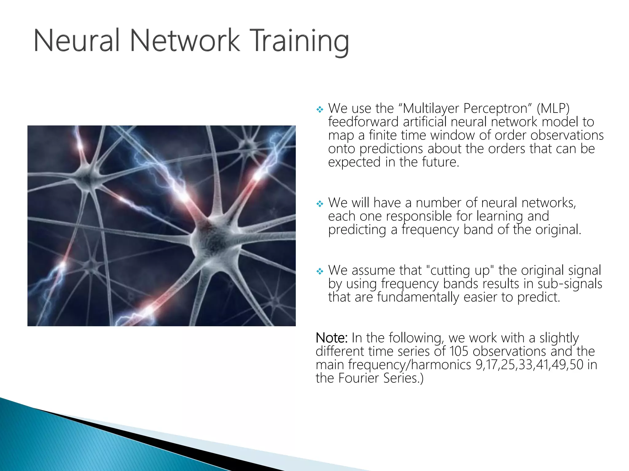  We use the “Multilayer Perceptron” (MLP)
feedforward artificial neural network model to
map a finite time window of order observations
onto predictions about the orders that can be
expected in the future.
 We will have a number of neural networks,
each one responsible for learning and
predicting a frequency band of the original.
 We assume that "cutting up" the original signal
by using frequency bands results in sub-signals
that are fundamentally easier to predict.
Note: In the following, we work with a slightly
different time series of 105 observations and the
main frequency/harmonics 9,17,25,33,41,49,50 in
the Fourier Series.)
 
