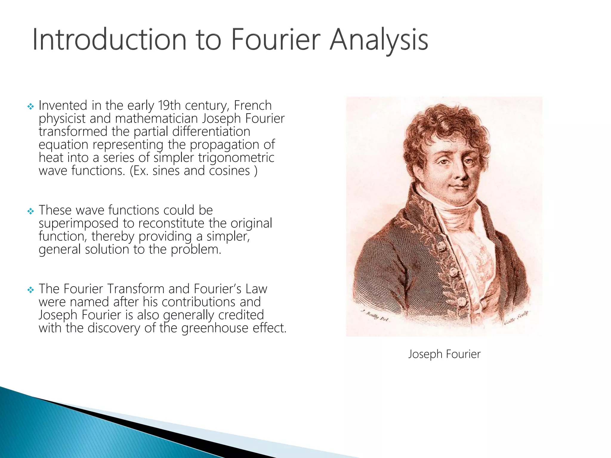  Invented in the early 19th century, French
physicist and mathematician Joseph Fourier
transformed the partial differentiation
equation representing the propagation of
heat into a series of simpler trigonometric
wave functions. (Ex. sines and cosines )
 These wave functions could be
superimposed to reconstitute the original
function, thereby providing a simpler,
general solution to the problem.
 The Fourier Transform and Fourier’s Law
were named after his contributions and
Joseph Fourier is also generally credited
with the discovery of the greenhouse effect.
Joseph Fourier
 