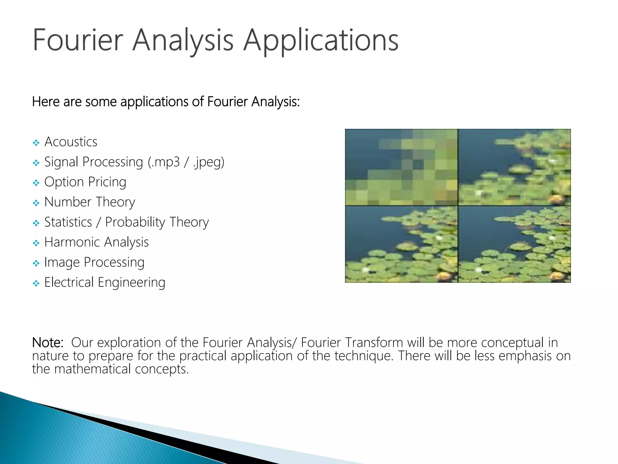 Here are some applications of Fourier Analysis:
 Acoustics
 Signal Processing (.mp3 / .jpeg)
 Option Pricing
 Number Theory
 Statistics / Probability Theory
 Harmonic Analysis
 Image Processing
 Electrical Engineering
Note: Our exploration of the Fourier Analysis/ Fourier Transform will be more conceptual in
nature to prepare for the practical application of the technique. There will be less emphasis on
the mathematical concepts.
 