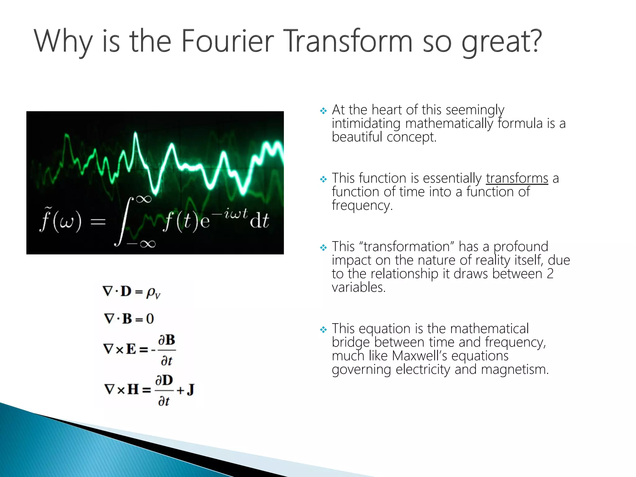  At the heart of this seemingly
intimidating mathematically formula is a
beautiful concept.
 This function is essentially transforms a
function of time into a function of
frequency.
 This “transformation” has a profound
impact on the nature of reality itself, due
to the relationship it draws between 2
variables.
 This equation is the mathematical
bridge between time and frequency,
much like Maxwell’s equations
governing electricity and magnetism.
 