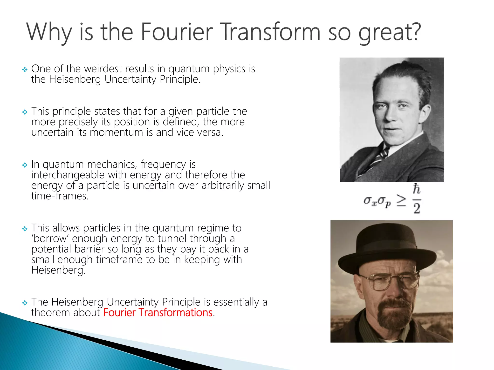  One of the weirdest results in quantum physics is
the Heisenberg Uncertainty Principle.
 This principle states that for a given particle the
more precisely its position is defined, the more
uncertain its momentum is and vice versa.
 In quantum mechanics, frequency is
interchangeable with energy and therefore the
energy of a particle is uncertain over arbitrarily small
time-frames.
 This allows particles in the quantum regime to
‘borrow’ enough energy to tunnel through a
potential barrier so long as they pay it back in a
small enough timeframe to be in keeping with
Heisenberg.
 The Heisenberg Uncertainty Principle is essentially a
theorem about Fourier Transformations.
 