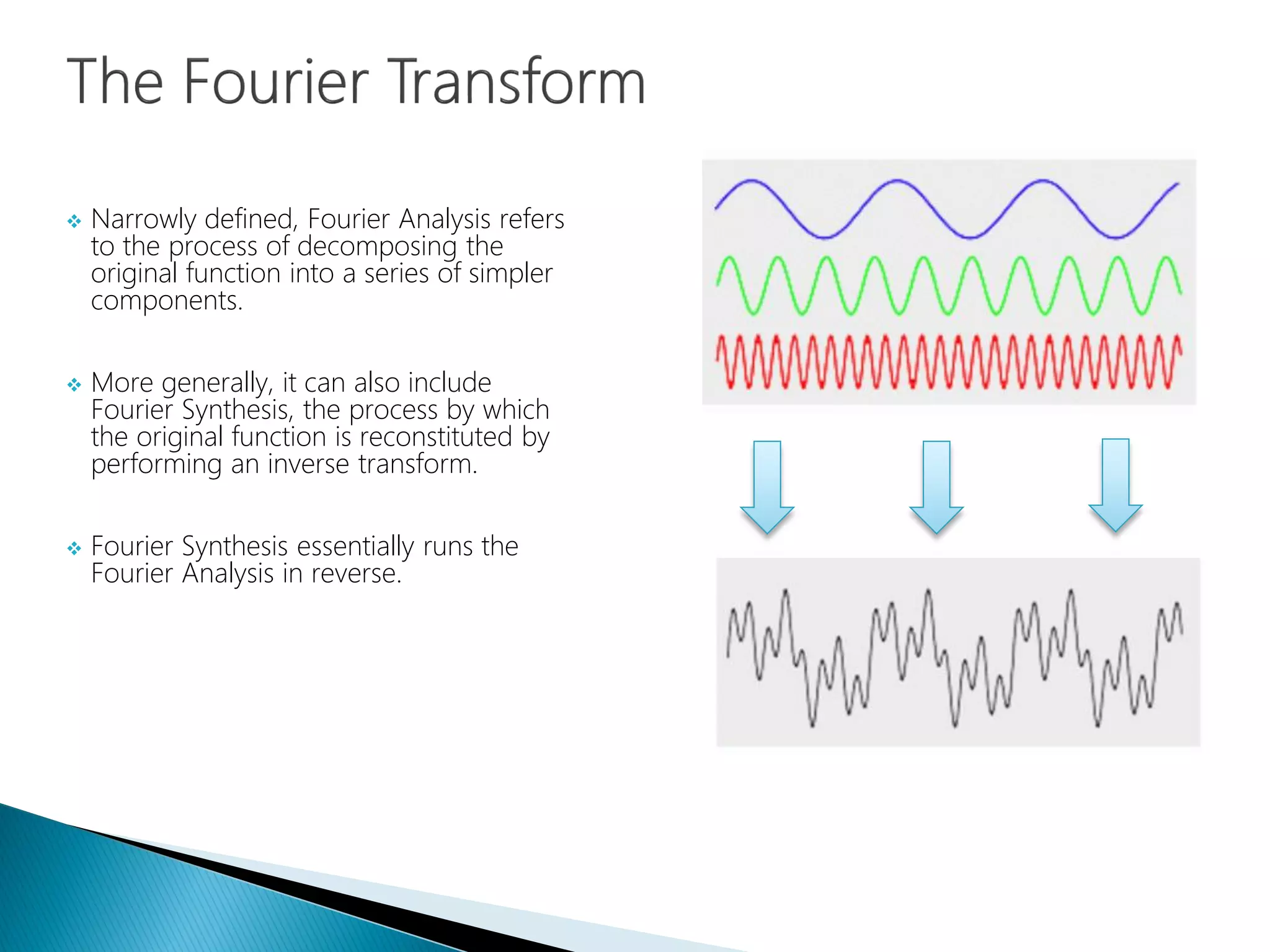  Narrowly defined, Fourier Analysis refers
to the process of decomposing the
original function into a series of simpler
components.
 More generally, it can also include
Fourier Synthesis, the process by which
the original function is reconstituted by
performing an inverse transform.
 Fourier Synthesis essentially runs the
Fourier Analysis in reverse.
 
