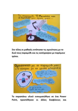 Στο τέλος οι μαθητές εντόπισαν τις ομοιότητες με το
δικό τους παραμύθι και τις κατέγραψαν με παρόμοιο
τρόπο.
Το παραπάνω υλικό ενσωματώθηκε σε ένα Power
Point, προστέθηκαν κι άλλες διαφάνειες και
 