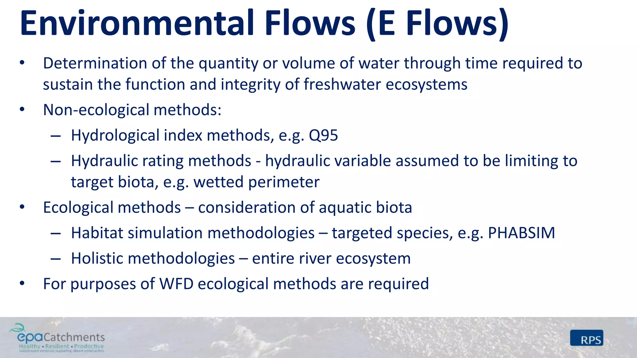 Environmental Flows (E Flows)
• Determination of the quantity or volume of water through time required to
sustain the function and integrity of freshwater ecosystems
• Non-ecological methods:
– Hydrological index methods, e.g. Q95
– Hydraulic rating methods - hydraulic variable assumed to be limiting to
target biota, e.g. wetted perimeter
• Ecological methods – consideration of aquatic biota
– Habitat simulation methodologies – targeted species, e.g. PHABSIM
– Holistic methodologies – entire river ecosystem
• For purposes of WFD ecological methods are required
 