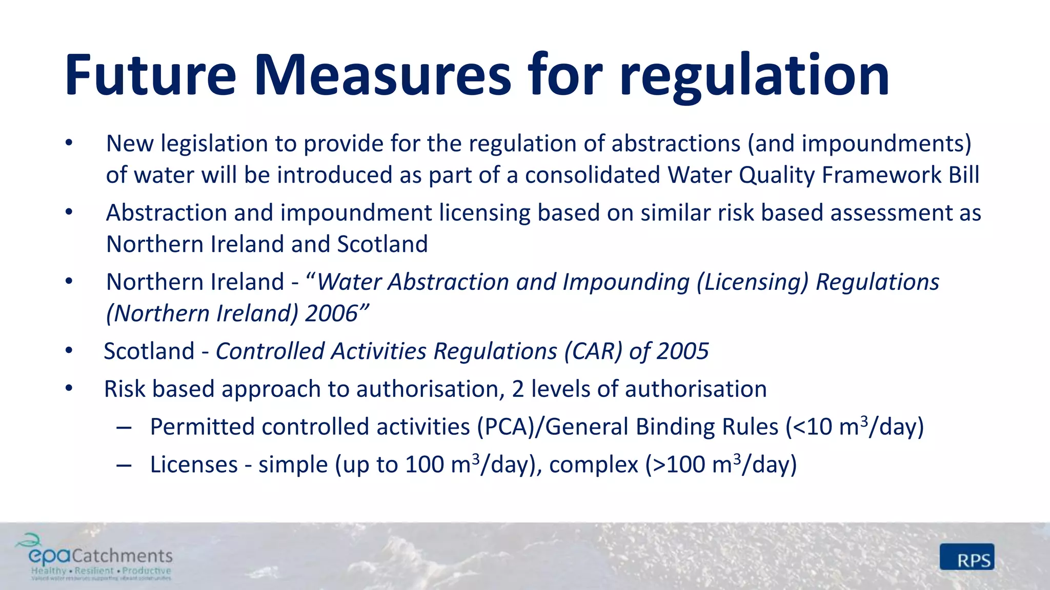 Future Measures for regulation
• New legislation to provide for the regulation of abstractions (and impoundments)
of water will be introduced as part of a consolidated Water Quality Framework Bill
• Abstraction and impoundment licensing based on similar risk based assessment as
Northern Ireland and Scotland
• Northern Ireland - “Water Abstraction and Impounding (Licensing) Regulations
(Northern Ireland) 2006”
• Scotland - Controlled Activities Regulations (CAR) of 2005
• Risk based approach to authorisation, 2 levels of authorisation
– Permitted controlled activities (PCA)/General Binding Rules (<10 m3/day)
– Licenses - simple (up to 100 m3/day), complex (>100 m3/day)
 
