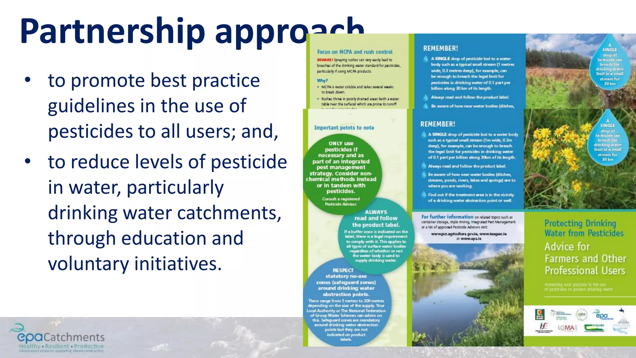 Partnership approach
• to promote best practice
guidelines in the use of
pesticides to all users; and,
• to reduce levels of pesticide
in water, particularly
drinking water catchments,
through education and
voluntary initiatives.
 