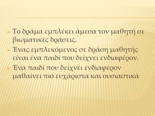  Το δράμα εμπλέκει άμεσα τον μαθητή σε
βιωματικές δράσεις.
 Ένας εμπλεκόμενος σε δράση μαθητής
είναι ένα παιδί που δείχνει ενδιαφέρον.
 Ένα παιδί που δείχνει ενδιαφέρον
μαθαίνει πιο ευχάριστα και ουσιαστικά
 