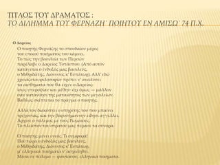 ΤΙΤΛΟΣ ΤΟΥ ΔΡΑΜΑΤΟΣ :
ΤΟ ΔΙΛΗΜΜΑ ΤΟΥ ΦΕΡΝΑΖΗ˙ ΠΟΙΗΤΟΥ ΕΝ ΑΜΙΣΩ˙ 74 Π.Χ.
Ο Δαρείος
Ο ποιητής Φερνάζης το σπουδαίον μέρος
του επικού ποιήματός του κάμνει.
Το πώς την βασιλεία των Περσών
παρέλαβε ο Δαρείος Υστάσπου. (Aπό αυτόν
κατάγεται ο ένδοξός μας βασιλεύς,
ο Μιθριδάτης, Διόνυσος κ’ Ευπάτωρ). Aλλ’ εδώ
χρειάζεται φιλοσοφία· πρέπει ν’ αναλύσει
τα αισθήματα που θα είχεν ο Δαρείος:
ίσως υπεροψίαν και μέθην· όχι όμως — μάλλον
σαν κατανόησι της ματαιότητος των μεγαλείων.
Βαθέως σκέπτεται το πράγμα ο ποιητής.
Aλλά τον διακόπτει ο υπηρέτης του που μπαίνει
τρέχοντας, και την βαρυσήμαντην είδησι αγγέλλει.
Άρχισε ο πόλεμος με τους Pωμαίους.
Το πλείστον του στρατού μας πέρασε τα σύνορα.
Ο ποιητής μένει ενεός. Τι συμφορά!
Πού τώρα ο ένδοξός μας βασιλεύς,
ο Μιθριδάτης, Διόνυσος κ’ Ευπάτωρ,
μ’ ελληνικά ποιήματα ν’ ασχοληθεί.
Μέσα σε πόλεμο — φαντάσου, ελληνικά ποιήματα.
 