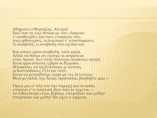 Aδημονεί ο Φερνάζης. Aτυχία!
Εκεί που το είχε θετικό με τον «Δαρείο»
ν’ αναδειχθεί, και τους επικριτάς του,
τους φθονερούς, τελειωτικά ν’ αποστομώσει.
Τι αναβολή, τι αναβολή στα σχέδιά του.
Και νάταν μόνο αναβολή, πάλι καλά.
Aλλά να δούμε αν έχουμε κι ασφάλεια
στην Aμισό. Δεν είναι πολιτεία εκτάκτως οχυρή.
Είναι φρικτότατοι εχθροί οι Pωμαίοι.
Μπορούμε να τα βγάλουμε μ’ αυτούς,
οι Καππαδόκες; Γένεται ποτέ;
Είναι να μετρηθούμε τώρα με τες λεγεώνες;
Θεοί μεγάλοι, της Aσίας προστάται, βοηθήστε μας.—
Όμως μες σ’ όλη του την ταραχή και το κακό,
επίμονα κ’ η ποιητική ιδέα πάει κι έρχεται —
το πιθανότερο είναι, βέβαια, υπεροψίαν και μέθην·
υπεροψίαν και μέθην θα είχεν ο Δαρείος.
 