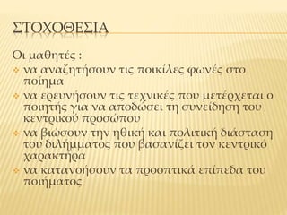 ΣΤΟΧΟΘΕΣΙΑ
Οι μαθητές :
 να αναζητήσουν τις ποικίλες φωνές στο
ποίημα
 να ερευνήσουν τις τεχνικές που μετέρχεται ο
ποιητής για να αποδώσει τη συνείδηση του
κεντρικού προσώπου
 να βιώσουν την ηθική και πολιτική διάσταση
του διλήμματος που βασανίζει τον κεντρικό
χαρακτήρα
 να κατανοήσουν τα προοπτικά επίπεδα του
ποιήματος
 