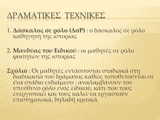 ΔΡΑΜΑΤΙΚΕΣ ΤΕΧΝΙΚΕΣ
1. Δάσκαλος σε ρόλο (ΔσΡ) : ο δάσκαλος σε ρόλο
καθηγητή της ιστορίας
2. Μανδύας του Ειδικού : οι μαθητές σε ρόλο
φοιτητών της ιστορίας
Σχόλιο : Οι μαθητές εντάσσονται σταδιακά στη
διαδικασία του δράματος καθώς τοποθετούνται σε
ένα στάδιο ενδιάμεσο : αναλαμβάνουν τον
υπεύθυνο ρόλο ενός ειδικού, κάτι που τους
ενεργοποιεί και τους καλεί να εργαστούν
επιστημονικά, δηλαδή κριτικά.
 
