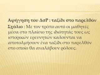 Αφήγηση του ΔσΡ : ταξίδι στο παρελθόν
Σχόλιο : Με τον τρόπο αυτό οι μαθητές
μέσα στο πλαίσιο της ιδιότητάς τους ως
ιστορικών ερευνητών καλούνται να
αποτολμήσουν ένα ταξίδι στο παρελθόν
στο οποίο θα αναλάβουν ρόλους.
 