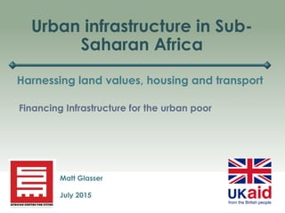 Urban infrastructure in Sub-
Saharan Africa
Harnessing land values, housing and transport
Matt Glasser
July 2015
Financing Infrastructure for the urban poor
 