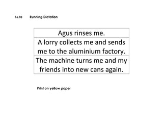 16.10 Running Dictation
Agus rinses me.
A lorry collects me and sends
me to the aluminium factory.
The machine turns me and my
friends into new cans again.
Print on yellow paper
 