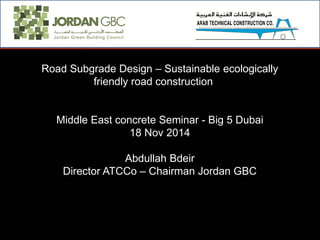 Road Subgrade Design – Sustainable ecologically
friendly road construction
Middle East concrete Seminar - Big 5 Dubai
18 Nov 2014
Abdullah Bdeir
Director ATCCo – Chairman Jordan GBC
 