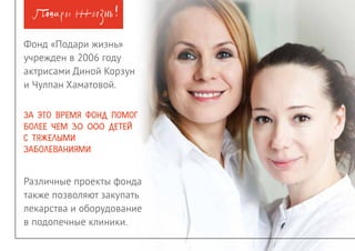 Благотворительный фонд помощи детям с онкогематологическими и иными тяжелыми заболеваниями3
Мы хотим, чтобы дети всегда были
предметом любования и восхищения, а
не предметом скорби.
Детский рак лечится. Это опасное,
тяжелое, но излечимое заболевание.
Мы больше не боимся думать об этих
детях.
Мы знаем, что им можно помочь.
Мы знаем, как им помочь.
Мы с вами обязательно им поможем.
 Благотворительный фонд «Подари
жизнь» был учреждён 26 ноября 2006
года актрисами Диной Корзун и Чулпан
Хаматовой.
 За это время фонд помог более чем
30000 детей с тяжелыми заболеваниями.
 Фонд собирает средства на лечение и
реабилитацию детей с онкологическими
и гематологическими заболеваниями,
помогаем онкологическим и
гематологическим клиникам, где лечатся
дети и молодые взрослые, делает всё,
чтобы привлечь внимание к проблемам
больных детей, содействует развитию
безвозмездного донорства крови и
работе волонтерских групп при детских
онкогематологических клиниках.
 