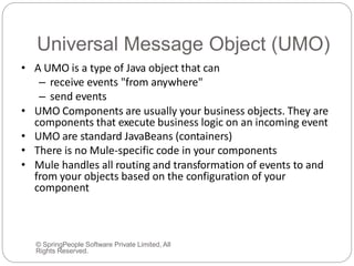 Universal Message Object (UMO)
© SpringPeople Software Private Limited, All
Rights Reserved.
• A UMO is a type of Java object that can
– receive events "from anywhere"
– send events
• UMO Components are usually your business objects. They are
components that execute business logic on an incoming event
• UMO are standard JavaBeans (containers)
• There is no Mule-specific code in your components
• Mule handles all routing and transformation of events to and
from your objects based on the configuration of your
component
 