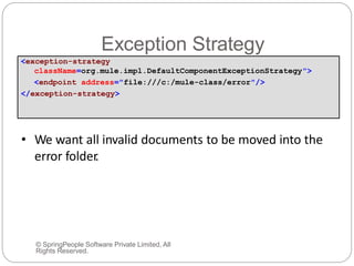 Exception Strategy
© SpringPeople Software Private Limited, All
Rights Reserved.
• We want all invalid documents to be moved into the
error folder.
<exception-strategy
className=org.mule.impl.DefaultComponentExceptionStrategy">
<endpoint address="file:///c:/mule-class/error"/>
</exception-strategy>
 