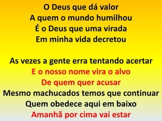 O Deus que dá valor
A quem o mundo humilhou
É o Deus que uma virada
Em minha vida decretou
As vezes a gente erra tentando acertar
E o nosso nome vira o alvo
De quem quer acusar
Mesmo machucados temos que continuar
Quem obedece aqui em baixo
Amanhã por cima vai estar
 
