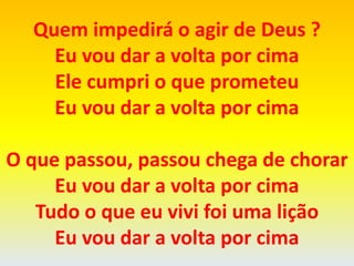 Quem impedirá o agir de Deus ?
Eu vou dar a volta por cima
Ele cumpri o que prometeu
Eu vou dar a volta por cima
O que passou, passou chega de chorar
Eu vou dar a volta por cima
Tudo o que eu vivi foi uma lição
Eu vou dar a volta por cima
 