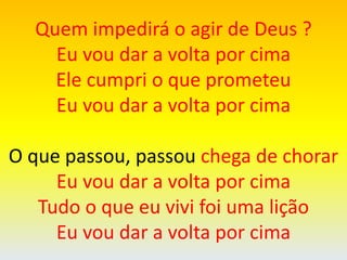 Quem impedirá o agir de Deus ?
Eu vou dar a volta por cima
Ele cumpri o que prometeu
Eu vou dar a volta por cima
O que passou, passou chega de chorar
Eu vou dar a volta por cima
Tudo o que eu vivi foi uma lição
Eu vou dar a volta por cima
 