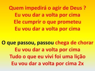 Quem impedirá o agir de Deus ?
Eu vou dar a volta por cima
Ele cumprir o que prometeu
Eu vou dar a volta por cima
O que passou, passou chega de chorar
Eu vou dar a volta por cima
Tudo o que eu vivi foi uma lição
Eu vou dar a volta por cima 2x
 