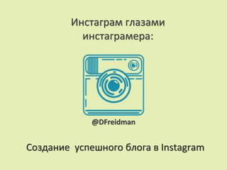 Создание успешного блога в Instagram
Инстаграм глазами
инстаграмера:
@DFreidman
 