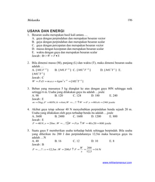 Mekanika
USAHA DAN ENERGI
1. Besaran usaha merupakan hasil kali antara …
A. gaya dengan perpindahan dan merupakan besaran vector
B. gaya dengan perpindahan dan merupakan besaran scalar
C. gaya dengan percepatan dan merupakan besaran vector
D. massa dengan kecepatan dan merupakan besaran scalar
E. waktu dengan gaya dan merupakan besaran scalar
Jawab : B<> SFW •=
2. Bila dimensi massa (M), panjang (L) dan waktu (T), maka dimensi besaran usaha
adalah …
A. ][ 2−
MLT B. ][ 3−
MLT C. ][ 22 −
TML D. ][ 12
TML E.
][ 33
TML
Jawab : C
][.. 2222 −−
==== TMLskgmsamFxSW
3. Beban yang massanya 5 kg diangkat ke atas dengan gaya 80N sehingga naik
setinggi 6 m. Usaha yang dilakukan gaya itu adalah …joule
A. 98 B. 120 C. 124 D. 180 E. 240
Jawab : E
joule240680.?...;m6;N80;kg5 ===↑==== xsFWWhFm
4. Akibat gaya tetap sebesar 40 N menyebabkan perpindahan benda sejauh 20 m.
Usaha yang dilakukan oleh gaya terhadap benda itu adalah …joule
A. 3600 B. 2400 C. 1600 D. 1200 E. 800
Jawab : E
}{ joule8002040?...:20;40 ==↑==== xWFxsWWmsNF
5. Suatu gaya F memberikan usaha terhadap balok sehingga berpindah. Bila usaha
yang diberikan itu 200 J dan perpindahannya 12,5m maka besarnya gaya itu
adalah …N
A. 40 B. 16 C. 12 D. 10 E. 8
Jawab : B
N16
5,12
200
200:5,12:?.... ===↑===
s
W
FJWmsF
www.mhharismansur.com
196
 