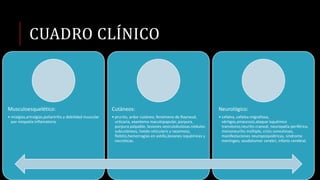 CUADRO CLÍNICO
Musculoesquelético:
• mialgias,artralgias,poliartritis y debilidad muscular
por miopatía inflamatoria.
Cutáneos:
• prurito, ardor cutáneo, fenómeno de Raynaud,
urticaria, exantema maculopapular, púrpura,
púrpura palpable, lesiones vesiculobulosas.nódulos
subcutáneos, livedo reticularis y racemoso,
flebitis,hemorragias en astilla,lesiones isquémicas y
necróticas.
Neurológico:
• cefalea, cefalea migrañosa,
vértigos,amaurosis,ataque isquémico
transitorio,neuritis craneal, neuropatía periférica,
mononeuritis múltiple, crisis convulsivas,
manifestaciones neuropsiquiátricas, síndrome
meníngeo, seudotumor cerebri, infarto cerebral.
 