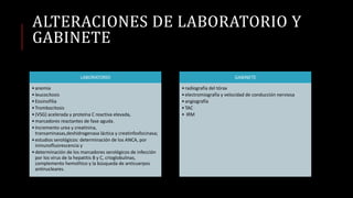 ALTERACIONES DE LABORATORIO Y
GABINETE
LABORATORIO
•anemia
•leucocitosis
•Eosinofilia
•Trombocitosis
•(VSG) acelerada y proteína C reactiva elevada,
•marcadores reactantes de fase aguda.
•Incremento urea y creatinina,
transaminasas,deshidrogenasa láctica y creatinfosfocinasa;
•estudios serológicos: determinación de los ANCA, por
inmunofluorescencia y
•determinación de los marcadores serológicos de infección
por los virus de la hepatitis B y C, crioglobulinas,
complemento hemolítico y la búsqueda de anticuerpos
antinucleares.
GABINETE
•radiografía del tórax
•electromiografía y velocidad de conducción nerviosa
•angiografía
•TAC
• IRM
 