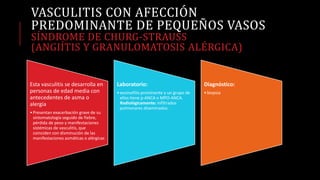 VASCULITIS CON AFECCIÓN
PREDOMINANTE DE PEQUEÑOS VASOS
SÍNDROME DE CHURG-STRAUSS
(ANGIÍTIS Y GRANULOMATOSIS ALÉRGICA)
Esta vasculitis se desarrolla en
personas de edad media con
antecedentes de asma o
alergia
•Presentan exacerbación grave de su
sintomatología seguido de fiebre,
pérdida de peso y manifestaciones
sistémicas de vasculitis, que
coinciden con disminución de las
manifestaciones asmáticas o alérgicas
Laboratorio:
•eosinofilia prominente y un grupo de
ellos tiene p-ANCA o MPO-ANCA.
Radiológicamente: infiltrados
pulmonares diseminados.
Diagnóstico:
•biopsia
 