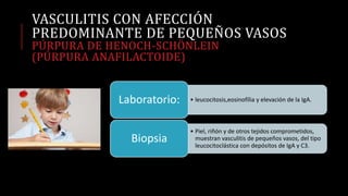VASCULITIS CON AFECCIÓN
PREDOMINANTE DE PEQUEÑOS VASOS
PÚRPURA DE HENOCH-SCHÖNLEIN
(PÚRPURA ANAFILACTOIDE)
• leucocitosis,eosinofília y elevación de la IgA.Laboratorio:
• Piel, riñón y de otros tejidos comprometidos,
muestran vasculitis de pequeños vasos, del tipo
leucocitoclástica con depósitos de IgA y C3.
Biopsia
 
