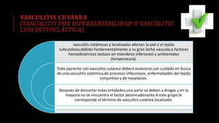 VASCULITIS CUTÁNEA
(VASCULITIS POR HIPERSENSIBILIDAD O VASCULITIS
LEUCOCITOCLÁSTICA)
vasculitis sistémicas y localizadas afectan la piel y el tejido
subcutáneo,debido fundamentalmente a su gran lecho vascular,a factores
hemodinámicos (estasis en miembros inferiores) y ambientales
(temperatura).
Todo paciente con vasculitis cutánea deberá evaluarse con cuidado en busca
de una vasculitis sistémica,de procesos infecciosos, enfermedades del tejido
conjuntivo y de neoplasias.
Después de descartar estas entidades,una parte se deben a drogas y en la
mayoría no se encuentra el factor desencadenante.A este grupo le
corresponde el término de vasculitis cutánea localizada.
 