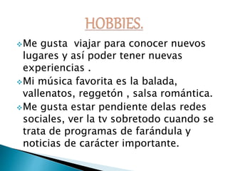 Me gusta viajar para conocer nuevos
lugares y así poder tener nuevas
experiencias .
Mi música favorita es la balada,
vallenatos, reggetón , salsa romántica.
Me gusta estar pendiente delas redes
sociales, ver la tv sobretodo cuando se
trata de programas de farándula y
noticias de carácter importante.
 