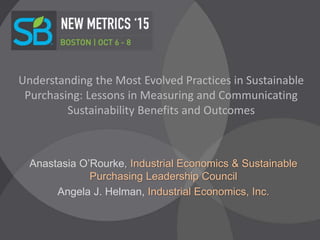 Understanding the Most Evolved Practices in Sustainable
Purchasing: Lessons in Measuring and Communicating
Sustainability Benefits and Outcomes
Anastasia O’Rourke, Industrial Economics & Sustainable
Purchasing Leadership Council
Angela J. Helman, Industrial Economics, Inc.
 