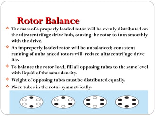 Rotor BalanceRotor Balance
 The mass of a properly loaded rotor will be evenly distributed on
the ultracentrifuge drive hub, causing the rotor to turn smoothly
with the drive.
 An improperly loaded rotor will be unbalanced; consistent
running of unbalanced rotors will reduce ultracentrifuge drive
life.
 To balance the rotor load, fill all opposing tubes to the same level
with liquid of the same density.
 Weight of opposing tubes must be distributed equally.
 Place tubes in the rotor symmetrically.
 