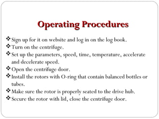 Sign up for it on website and log in on the log book.
Turn on the centrifuge.
Set up the parameters, speed, time, temperature, accelerate
and decelerate speed.
Open the centrifuge door.
Install the rotors with O-ring that contain balanced bottles or
tubes.
Make sure the rotor is properly seated to the drive hub.
Secure the rotor with lid, close the centrifuge door.
Operating ProceduresOperating Procedures
 
