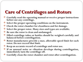 Care of Centrifuges and RotorsCare of Centrifuges and Rotors
 Carefully read the operating manual or receive proper instructions
before use any centrifuge.
 Select the proper operating conditions on the instrument.
 Check the rotor chamber for cleanliness and for damage.
 Select the proper rotor. Many sizes and types are available.
 Be sure the rotor is clean and undamaged.
 Filled centrifuge tubes or bottles should be weighed carefully and
balanced before centrifugation.
 Rotor manufactures provide a max. allowable speed limit for each
rotor. Do nor exceed that limit.
 Keep an accurate record of centrifuge and rotor use.
 If an unusual noise or vibration develops during centrifugation,
immediately turn the centrifuge off.
 Carefully clean the rotor chamber and rotor after centrifugation.
 