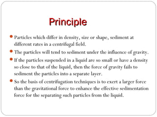 PrinciplePrinciple
Particles which differ in density, size or shape, sediment at
different rates in a centrifugal field.
The particles will tend to sediment under the influence of gravity.
If the particles suspended in a liquid are so small or have a density
so close to that of the liquid, then the force of gravity fails to
sediment the particles into a separate layer.
So the basis of centrifugation techniques is to exert a larger force
than the gravitational force to enhance the effective sedimentation
force for the separating such particles from the liquid.
 