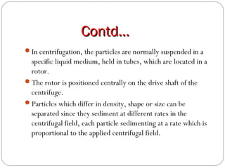 Contd…Contd…
In centrifugation, the particles are normally suspended in a
specific liquid medium, held in tubes, which are located in a
rotor.
The rotor is positioned centrally on the drive shaft of the
centrifuge.
Particles which differ in density, shape or size can be
separated since they sediment at different rates in the
centrifugal field, each particle sedimenting at a rate which is
proportional to the applied centrifugal field.
 