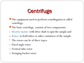 CentrifugeCentrifuge
The equipment used to perform centrifugation is called
centrifuge.
The basic centrifuge consists of two components:
i. Electric motor: with drive shaft to spin the sample and
ii. Rotor: to hold tubes or other containers of the sample.
• The rotors can be of three types:
1. Fixed angle rotor
2. Vertical tube rotor
3. Swinging bucket rotor.
 