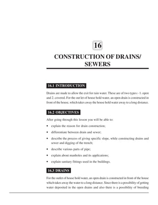 122 :: Certificate in Construction Supervision (CIVIL)
16
CONSTRUCTION OF DRAINS/
SEWERS
16.1 INTRODUCTION
Drains are made to allow the exit for rain water. These are of two types:- 1. open
and 2. covered. For the out let of house hold water, an open drain is constructed in
front of the house, which takes away the house hold water away to a long distance.
16.2 OBJECTIVES
After going through this lesson you will be able to:
• explain the reason for drain construction;
• differentiate between drain and sewer;
• describe the process of giving specific slope, while constructing drains and
sewer and digging of the trench;
• describe various parts of pipe;
• explain about manholes and its applications;
• explain sanitary fittings used in the buildings.
16.3 DRAINS
For the outlet of house hold water, an open drain is constructed in front of the house
which takes away the water to a long distance. Since there is a possibility of getting
water deposited in the open drains and also there is a possibility of breeding
 