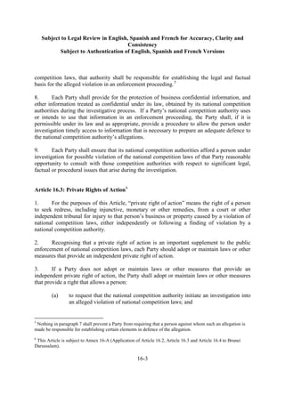 Subject to Legal Review in English, Spanish and French for Accuracy, Clarity and
Consistency
Subject to Authentication of English, Spanish and French Versions
16-3
competition laws, that authority shall be responsible for establishing the legal and factual
basis for the alleged violation in an enforcement proceeding.5
8. Each Party shall provide for the protection of business confidential information, and
other information treated as confidential under its law, obtained by its national competition
authorities during the investigative process. If a Party’s national competition authority uses
or intends to use that information in an enforcement proceeding, the Party shall, if it is
permissible under its law and as appropriate, provide a procedure to allow the person under
investigation timely access to information that is necessary to prepare an adequate defence to
the national competition authority’s allegations.
9. Each Party shall ensure that its national competition authorities afford a person under
investigation for possible violation of the national competition laws of that Party reasonable
opportunity to consult with those competition authorities with respect to significant legal,
factual or procedural issues that arise during the investigation.
Article 16.3: Private Rights of Action6
1. For the purposes of this Article, “private right of action” means the right of a person
to seek redress, including injunctive, monetary or other remedies, from a court or other
independent tribunal for injury to that person’s business or property caused by a violation of
national competition laws, either independently or following a finding of violation by a
national competition authority.
2. Recognising that a private right of action is an important supplement to the public
enforcement of national competition laws, each Party should adopt or maintain laws or other
measures that provide an independent private right of action.
3. If a Party does not adopt or maintain laws or other measures that provide an
independent private right of action, the Party shall adopt or maintain laws or other measures
that provide a right that allows a person:
(a) to request that the national competition authority initiate an investigation into
an alleged violation of national competition laws; and
5
Nothing in paragraph 7 shall prevent a Party from requiring that a person against whom such an allegation is
made be responsible for establishing certain elements in defence of the allegation.
6
This Article is subject to Annex 16-A (Application of Article 16.2, Article 16.3 and Article 16.4 to Brunei
Darussalam).
 