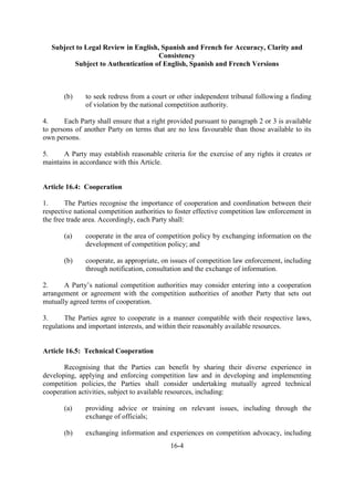 Subject to Legal Review in English, Spanish and French for Accuracy, Clarity and
Consistency
Subject to Authentication of English, Spanish and French Versions
16-4
(b) to seek redress from a court or other independent tribunal following a finding
of violation by the national competition authority.
4. Each Party shall ensure that a right provided pursuant to paragraph 2 or 3 is available
to persons of another Party on terms that are no less favourable than those available to its
own persons.
5. A Party may establish reasonable criteria for the exercise of any rights it creates or
maintains in accordance with this Article.
Article 16.4: Cooperation
1. The Parties recognise the importance of cooperation and coordination between their
respective national competition authorities to foster effective competition law enforcement in
the free trade area. Accordingly, each Party shall:
(a) cooperate in the area of competition policy by exchanging information on the
development of competition policy; and
(b) cooperate, as appropriate, on issues of competition law enforcement, including
through notification, consultation and the exchange of information.
2. A Party’s national competition authorities may consider entering into a cooperation
arrangement or agreement with the competition authorities of another Party that sets out
mutually agreed terms of cooperation.
3. The Parties agree to cooperate in a manner compatible with their respective laws,
regulations and important interests, and within their reasonably available resources.
Article 16.5: Technical Cooperation
Recognising that the Parties can benefit by sharing their diverse experience in
developing, applying and enforcing competition law and in developing and implementing
competition policies, the Parties shall consider undertaking mutually agreed technical
cooperation activities, subject to available resources, including:
(a) providing advice or training on relevant issues, including through the
exchange of officials;
(b) exchanging information and experiences on competition advocacy, including
 