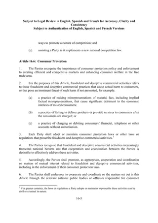 Subject to Legal Review in English, Spanish and French for Accuracy, Clarity and
Consistency
Subject to Authentication of English, Spanish and French Versions
16-5
ways to promote a culture of competition; and
(c) assisting a Party as it implements a new national competition law.
Article 16.6: Consumer Protection
1. The Parties recognise the importance of consumer protection policy and enforcement
to creating efficient and competitive markets and enhancing consumer welfare in the free
trade area.
2. For the purposes of this Article, fraudulent and deceptive commercial activities refers
to those fraudulent and deceptive commercial practices that cause actual harm to consumers,
or that pose an imminent threat of such harm if not prevented, for example:
(a) a practice of making misrepresentations of material fact, including implied
factual misrepresentations, that cause significant detriment to the economic
interests of misled consumers;
(b) a practice of failing to deliver products or provide services to consumers after
the consumers are charged; or
(c) a practice of charging or debiting consumers’ financial, telephone or other
accounts without authorisation.
3. Each Party shall adopt or maintain consumer protection laws or other laws or
regulations that proscribe fraudulent and deceptive commercial activities.7
4. The Parties recognise that fraudulent and deceptive commercial activities increasingly
transcend national borders and that cooperation and coordination between the Parties is
desirable to effectively address these activities.
5. Accordingly, the Parties shall promote, as appropriate, cooperation and coordination
on matters of mutual interest related to fraudulent and deceptive commercial activities,
including in the enforcement of their consumer protection laws.
6. The Parties shall endeavour to cooperate and coordinate on the matters set out in this
Article through the relevant national public bodies or officials responsible for consumer
7
For greater certainty, the laws or regulations a Party adopts or maintains to proscribe these activities can be
civil or criminal in nature.
 