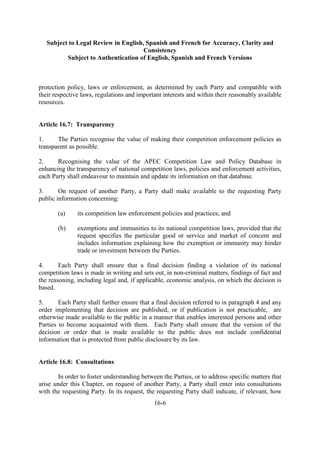 Subject to Legal Review in English, Spanish and French for Accuracy, Clarity and
Consistency
Subject to Authentication of English, Spanish and French Versions
16-6
protection policy, laws or enforcement, as determined by each Party and compatible with
their respective laws, regulations and important interests and within their reasonably available
resources.
Article 16.7: Transparency
1. The Parties recognise the value of making their competition enforcement policies as
transparent as possible.
2. Recognising the value of the APEC Competition Law and Policy Database in
enhancing the transparency of national competition laws, policies and enforcement activities,
each Party shall endeavour to maintain and update its information on that database.
3. On request of another Party, a Party shall make available to the requesting Party
public information concerning:
(a) its competition law enforcement policies and practices; and
(b) exemptions and immunities to its national competition laws, provided that the
request specifies the particular good or service and market of concern and
includes information explaining how the exemption or immunity may hinder
trade or investment between the Parties.
4. Each Party shall ensure that a final decision finding a violation of its national
competition laws is made in writing and sets out, in non-criminal matters, findings of fact and
the reasoning, including legal and, if applicable, economic analysis, on which the decision is
based.
5. Each Party shall further ensure that a final decision referred to in paragraph 4 and any
order implementing that decision are published, or if publication is not practicable, are
otherwise made available to the public in a manner that enables interested persons and other
Parties to become acquainted with them. Each Party shall ensure that the version of the
decision or order that is made available to the public does not include confidential
information that is protected from public disclosure by its law.
Article 16.8: Consultations
In order to foster understanding between the Parties, or to address specific matters that
arise under this Chapter, on request of another Party, a Party shall enter into consultations
with the requesting Party. In its request, the requesting Party shall indicate, if relevant, how
 
