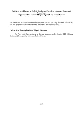 Subject to Legal Review in English, Spanish and French for Accuracy, Clarity and
Consistency
Subject to Authentication of English, Spanish and French Versions
16-7
the matter affects trade or investment between the Parties. The Party addressed shall accord
full and sympathetic consideration to the concerns of the requesting Party.
Article 16.9: Non-Application of Dispute Settlement
No Party shall have recourse to dispute settlement under Chapter BBB (Dispute
Settlement) for any matter arising under this Chapter.
 