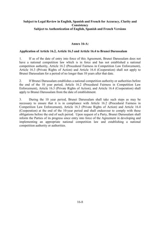 Subject to Legal Review in English, Spanish and French for Accuracy, Clarity and
Consistency
Subject to Authentication of English, Spanish and French Versions
16-8
Annex 16-A:
Application of Article 16.2, Article 16.3 and Article 16.4 to Brunei Darussalam
1. If as of the date of entry into force of this Agreement, Brunei Darussalam does not
have a national competition law which is in force and has not established a national
competition authority, Article 16.2 (Procedural Fairness in Competition Law Enforcement),
Article 16.3 (Private Rights of Action) and Article 16.4 (Cooperation) shall not apply to
Brunei Darussalam for a period of no longer than 10 years after that date.
2. If Brunei Darussalam establishes a national competition authority or authorities before
the end of the 10 year period, Article 16.2 (Procedural Fairness in Competition Law
Enforcement), Article 16.3 (Private Rights of Action), and Article 16.4 (Cooperation) shall
apply to Brunei Darussalam from the date of establishment.
3. During the 10 year period, Brunei Darussalam shall take such steps as may be
necessary to ensure that it is in compliance with Article 16.2 (Procedural Fairness in
Competition Law Enforcement), Article 16.3 (Private Rights of Action) and Article 16.4
(Cooperation) at the end of the 10-year period and shall endeavour to comply with these
obligations before the end of such period. Upon request of a Party, Brunei Darussalam shall
inform the Parties of its progress since entry into force of the Agreement in developing and
implementing an appropriate national competition law and establishing a national
competition authority or authorities.
 