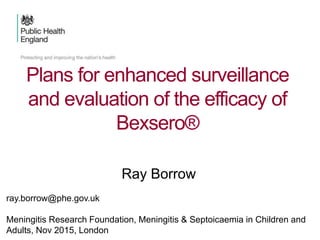 Plans for enhanced surveillance
and evaluation of the efficacy of
Bexsero®
Ray Borrow
ray.borrow@phe.gov.uk
Meningitis Research Foundation, Meningitis & Septoicaemia in Children and
Adults, Nov 2015, London
 